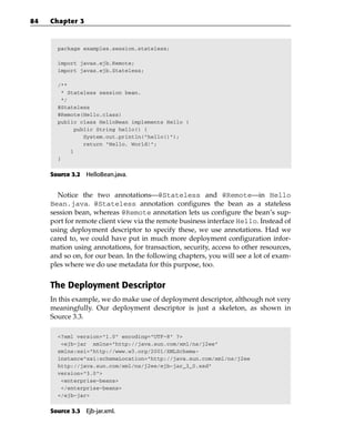 84   Chapter 3



       package examples.session.stateless;

       import javax.ejb.Remote;
       import javax.ejb.Stateless;

       /**
        * Stateless session bean.
        */
       @Stateless
       @Remote(Hello.class)
       public class HelloBean implements Hello {
            public String hello() {
               System.out.println(“hello()”);
               return “Hello, World!”;
           }
       }


     Source 3.2 HelloBean.java.


       Notice the two annotations—@Stateless and @Remote—in Hello
     Bean.java. @Stateless annotation configures the bean as a stateless
     session bean, whereas @Remote annotation lets us configure the bean’s sup-
     port for remote client view via the remote business interface Hello. Instead of
     using deployment descriptor to specify these, we use annotations. Had we
     cared to, we could have put in much more deployment configuration infor-
     mation using annotations, for transaction, security, access to other resources,
     and so on, for our bean. In the following chapters, you will see a lot of exam-
     ples where we do use metadata for this purpose, too.


     The Deployment Descriptor
     In this example, we do make use of deployment descriptor, although not very
     meaningfully. Our deployment descriptor is just a skeleton, as shown in
     Source 3.3.

       <?xml version=”1.0” encoding=”UTF-8” ?>
        <ejb-jar xmlns=”http://java.sun.com/xml/ns/j2ee”
       xmlns:xsi=”http://www.w3.org/2001/XMLSchema-
       instance”xsi:schemaLocation=”http://java.sun.com/xml/ns/j2ee
       http://java.sun.com/xml/ns/j2ee/ejb-jar_3_0.xsd”
       version=”3.0”>
        <enterprise-beans>
        </enterprise-beans>
       </ejb-jar>


     Source 3.3 Ejb-jar.xml.
 