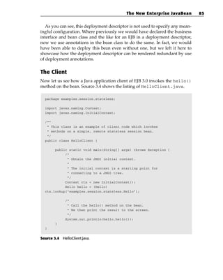 The New Enterprise JavaBean          85


   As you can see, this deployment descriptor is not used to specify any mean-
ingful configuration. Where previously we would have declared the business
interface and bean class and the like for an EJB in a deployment descriptor,
now we use annotations in the bean class to do the same. In fact, we would
have been able to deploy this bean even without one, but we left it here to
showcase how the deployment descriptor can be rendered redundant by use
of deployment annotations.


The Client
Now let us see how a Java application client of EJB 3.0 invokes the hello()
method on the bean. Source 3.4 shows the listing of HelloClient.java.

  package examples.session.stateless;

  import javax.naming.Context;
  import javax.naming.InitialContext;

  /**
   * This class is an example of client code which invokes
   * methods on a simple, remote stateless session bean.
   */
  public class HelloClient {

       public static void main(String[] args) throws Exception {
            /*
             * Obtain the JNDI initial context.
             *
             * The initial context is a starting point for
             * connecting to a JNDI tree.
             */
            Context ctx = new InitialContext();
            Hello hello = (Hello)
  ctx.lookup(“examples.session.stateless.Hello”);

              /*
               * Call the hello() method on the bean.
               * We then print the result to the screen.
               */
              System.out.println(hello.hello());
        }
  }


Source 3.4 HelloClient.java.
 