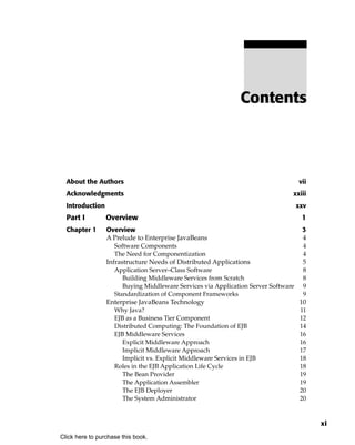 Contents




  About the Authors                                                                 vii
  Acknowledgments                                                               xxiii
  Introduction                                                                      xxv
  Part I         Overview                                                            1
  Chapter 1      Overview                                                             3
                 A Prelude to Enterprise JavaBeans                                    4
                    Software Components                                               4
                    The Need for Componentization                                     4
                 Infrastructure Needs of Distributed Applications                     5
                    Application Server–Class Software                                 8
                       Building Middleware Services from Scratch                      8
                       Buying Middleware Services via Application Server Software     9
                    Standardization of Component Frameworks                           9
                 Enterprise JavaBeans Technology                                     10
                    Why Java?                                                        11
                    EJB as a Business Tier Component                                 12
                    Distributed Computing: The Foundation of EJB                     14
                    EJB Middleware Services                                          16
                       Explicit Middleware Approach                                  16
                       Implicit Middleware Approach                                  17
                       Implicit vs. Explicit Middleware Services in EJB              18
                    Roles in the EJB Application Life Cycle                          18
                       The Bean Provider                                             19
                       The Application Assembler                                     19
                       The EJB Deployer                                              20
                       The System Administrator                                      20


                                                                                          xi
Click here to purchase this book.
 