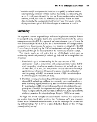 The New Enterprise JavaBean          87


  The vendor-specific deployment descriptor lets you specify your bean’s needs
    for proprietary container services such as clustering, load balancing, and
    so on. A vendor can alternatively provide deployment metadata for these
    services, which, like standard metadata, can be used within the bean
    class to specify the configuration for these services. The vendor-specific
    deployment descriptor’s definition changes from vendor to vendor.



Summary
We began this chapter by providing a real-world application example that can
be designed using enterprise beans, and then introduced you to the various
concepts surrounding EJB development, such as containers, types of beans, the
wire protocol of EJB—RMI-IIOP, and the EJB environment. We then provided a
comprehensive discussion on the various new approaches adopted by the EJB
Expert Group in simplifying the EJB 3.0 development and deployment. Finally,
we journeyed through the development of the elementary HelloBean EJB.
  This chapter marks an end to the first part of this book. In this part, we
extensively introduced you to EJB technology. In Part I, we accomplished two
objectives:
  1. Established a good understanding for the core concepts of EJB
     architecture—such as components and component frameworks; distrib-
     uted computing; middleware services; fundamental technologies such
     as RMI-IIOP, JNDI, and Java annotations; various roles involved in EJB
     application development life cycle; the service-oriented architecture
     and its synergy with EJB framework; the role of EJB vis-à-vis the Java
     EE technology, and much much more.
  2. Provided a strong understanding of the encumbrances of previous ver-
     sions of EJB technology and how its complexity prevented developers
     from achieving higher productivity. This discussion was then followed
     by introduction to EJB 3.0 technology and how it tries to take the com-
     plexity out of the EJB development and deployment equation. We pro-
     vided examples of both, old-style EJB and the new EJB, to explain to the
     reader why certain decisions to change things in EJB 3.0 were made.
  We begin Part II with a chapter on session beans, followed by a chapter each
on session bean–based Web services, the Persistence API, and message-
driven beans. Whereas Part I endeavored to set the stage right for understand-
ing EJB technology, Part II strives to provide further details on this. We hope
you enjoy the journey!
 