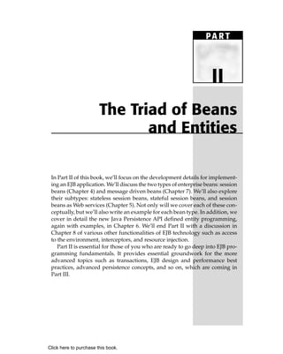 PA R T



                                                                      II
                        The Triad of Beans
                               and Entities

 In Part II of this book, we’ll focus on the development details for implement-
 ing an EJB application. We’ll discuss the two types of enterprise beans: session
 beans (Chapter 4) and message driven beans (Chapter 7). We’ll also explore
 their subtypes: stateless session beans, stateful session beans, and session
 beans as Web services (Chapter 5). Not only will we cover each of these con-
 ceptually, but we’ll also write an example for each bean type. In addition, we
 cover in detail the new Java Persistence API defined entity programming,
 again with examples, in Chapter 6. We’ll end Part II with a discussion in
 Chapter 8 of various other functionalities of EJB technology such as access
 to the environment, interceptors, and resource injection.
    Part II is essential for those of you who are ready to go deep into EJB pro-
 gramming fundamentals. It provides essential groundwork for the more
 advanced topics such as transactions, EJB design and performance best
 practices, advanced persistence concepts, and so on, which are coming in
 Part III.




Click here to purchase this book.
 