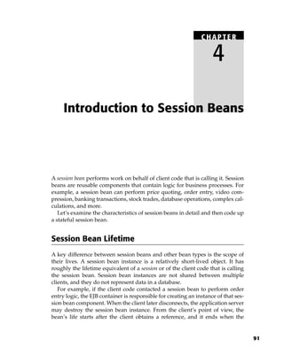 CHAPTER

                                                                     4

     Introduction to Session Beans




A session bean performs work on behalf of client code that is calling it. Session
beans are reusable components that contain logic for business processes. For
example, a session bean can perform price quoting, order entry, video com-
pression, banking transactions, stock trades, database operations, complex cal-
culations, and more.
   Let’s examine the characteristics of session beans in detail and then code up
a stateful session bean.


Session Bean Lifetime
A key difference between session beans and other bean types is the scope of
their lives. A session bean instance is a relatively short-lived object. It has
roughly the lifetime equivalent of a session or of the client code that is calling
the session bean. Session bean instances are not shared between multiple
clients, and they do not represent data in a database.
   For example, if the client code contacted a session bean to perform order
entry logic, the EJB container is responsible for creating an instance of that ses-
sion bean component. When the client later disconnects, the application server
may destroy the session bean instance. From the client’s point of view, the
bean’s life starts after the client obtains a reference, and it ends when the


                                                                                      91
 
