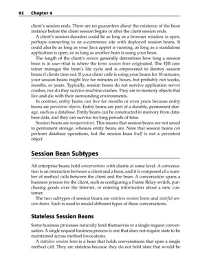 92   Chapter 4


     client’s session ends. There are no guarantees about the existence of the bean
     instance before the client session begins or after the client session ends.
        A client’s session duration could be as long as a browser window is open,
     perhaps connecting to an e-commerce site with deployed session beans. It
     could also be as long as your Java applet is running, as long as a standalone
     application is open, or as long as another bean is using your bean.
        The length of the client’s session generally determines how long a session
     bean is in use—that is where the term session bean originated. The EJB con-
     tainer manages the bean’s life cycle and is empowered to destroy session
     beans if clients time out. If your client code is using your beans for 10 minutes,
     your session beans might live for minutes or hours, but probably not weeks,
     months, or years. Typically, session beans do not survive application server
     crashes, nor do they survive machine crashes. They are in-memory objects that
     live and die with their surrounding environments.
        In contrast, entity beans can live for months or even years because entity
     beans are persistent objects. Entity beans are part of a durable, permanent stor-
     age, such as a database. Entity beans can be constructed in memory from data-
     base data, and they can survive for long periods of time.
        Session beans are nonpersistent. This means that session beans are not saved
     to permanent storage, whereas entity beans are. Note that session beans can
     perform database operations, but the session bean itself is not a persistent
     object.


     Session Bean Subtypes
     All enterprise beans hold conversations with clients at some level. A conversa-
     tion is an interaction between a client and a bean, and it is composed of a num-
     ber of method calls between the client and the bean. A conversation spans a
     business process for the client, such as configuring a Frame Relay switch, pur-
     chasing goods over the Internet, or entering information about a new cus-
     tomer.
        The two subtypes of session beans are stateless session beans and stateful ses-
     sion beans. Each is used to model different types of these conversations.


     Stateless Session Beans
     Some business processes naturally lend themselves to a single request conver-
     sation. A single request business process is one that does not require state to be
     maintained across method invocations.
       A stateless session bean is a bean that holds conversations that span a single
     method call. They are stateless because they do not hold state that would be
 