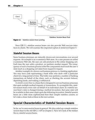 94   Chapter 4




       Client
                                                    Bean
                                                  Instance
                          Business                                  Bean
                          Interface                               Instance

                                      invoke ()       Bean
                                                    Instance




                                                     Stateless Session Bean Pool
     Figure 4.1 Stateless session bean pooling.


       Since EJB 2.1, stateless session beans can also provide Web services inter-
     faces to clients. We will examine this important option in detail in Chapter 5.


     Stateful Session Beans
     Some business processes are naturally drawn-out conversations over several
     requests. An example is an e-commerce Web store. As a user peruses an online
     e-commerce Web site, the user can add products to the online shopping cart.
     Each time the user adds a product, we perform another request. The conse-
     quence of such a business process is that the components must track the user’s
     state (such as a shopping cart state) from request to request.
        Another example of a drawn-out business process is a banking application.
     You may have code representing a bank teller who deals with a particular
     client for a long period of time. That teller may perform a number of banking
     transactions on behalf of the client, such as checking the account balance,
     depositing funds, and making a withdrawal.
        A stateful session bean is a bean that is designed to service business processes
     that span multiple method requests or transactions. To accomplish this, state-
     ful session beans retain state on behalf of an individual client. If a stateful ses-
     sion bean’s state is changed during a method invocation, that same state will
     be available to that same client upon the following invocation. Stateful session
     beans are a little more sophisticated than their simpler stateless cousins, so
     let’s take a closer look at them in the next section.


     Special Characteristics of Stateful Session Beans
     So far, we’ve seen session beans in general. We also coded up a simple stateless
     session bean to the old EJB 2.1 API in Chapter 2. Now let’s look at the trickier
     flavor, stateful session beans.
 