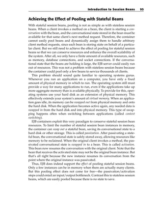 Introduction to Session Beans           95


Achieving the Effect of Pooling with Stateful Beans
With stateful session beans, pooling is not as simple as with stateless session
beans. When a client invokes a method on a bean, the client is starting a con-
versation with the bean, and the conversational state stored in the bean must be
available for that same client’s next method request. Therefore, the container
cannot easily pool beans and dynamically assign them to handle arbitrary
client method requests, since each bean is storing state on behalf of a particu-
lar client. But we still need to achieve the effect of pooling for stateful session
beans so that we can conserve resources and enhance the overall scalability of
the system. After all, we only have a finite amount of available resources, such
as memory, database connections, and socket connections. If the conversa-
tional state that the beans are holding is large, the EJB server could easily run
out of resources. This was not a problem with stateless session beans because
the container could pool only a few beans to service thousands of clients.
   This problem should sound quite familiar to operating systems gurus.
Whenever you run an application on a computer, you have only a fixed
amount of physical memory in which to run. The operating system still must
provide a way for many applications to run, even if the applications take up
more aggregate memory than is available physically. To provide for this, oper-
ating systems use your hard disk as an extension of physical memory. This
effectively extends your system’s amount of virtual memory. When an applica-
tion goes idle, its memory can be swapped out from physical memory and onto
the hard disk. When the application becomes active again, any needed data is
swapped in from the hard disk and into physical memory. This type of swap-
ping happens often when switching between applications (called context
switching).
   EJB containers exploit this very paradigm to conserve stateful session bean
resources. To limit the number of stateful session bean instances in memory,
the container can swap out a stateful bean, saving its conversational state to a
hard disk or other storage. This is called passivation. After passivating a state-
ful bean, the conversational state is safely stored away, allowing resources like
memory to be reclaimed. When the original client invokes a method, the pas-
sivated conversational state is swapped in to a bean. This is called activation.
This bean now resumes the conversation with the original client. Note that the
bean that receives the activated state may not be the original bean instance. But
that’s all right because the new instance resumes its conversation from the
point where the original instance was passivated.
   Thus, EJB does indeed support the effect of pooling stateful session beans.
Only a few instances can be in memory when there are actually many clients.
But this pooling effect does not come for free—the passivation/activation
steps could entail an input/output bottleneck. Contrast this to stateless session
beans, which are easily pooled because there is no state to save.
 