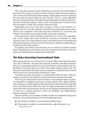 96   Chapter 4


        How does the container decide which beans to activate and which beans to
     passivate? The answer is specific to each container. Most containers employ a
     least recently used (LRU) passivation strategy, which simply means to passivate
     the bean that has been called the least recently. This is a good algorithm
     because remote clients have the habit of disconnecting from the network, leav-
     ing beans stranded without a client, ready to be passivated. If a bean hasn’t
     been invoked in a while, the container writes it to disk.
        Passivation can occur at any time, as long as a bean is not involved in a
     method call. It’s up to the container to decide when passivation makes sense.
     There is one exception to this rule: Any bean involved in a transaction (see
     Chapter 10) cannot be passivated until the transaction completes.
        To activate beans, most containers commonly use a just-in-time algorithm.
     Just in time means that beans should be activated on demand, as client
     requests come in. If a client request comes in, but that client’s conversation has
     been passivated, the container activates the bean on demand, reading the pas-
     sivated state back into memory.
        In general, passivation and activation are not useful for stateless session
     beans. Stateless beans do not have any state to passivate/activate, so the con-
     tainer can simply destroy stateless beans arbitrarily.


     The Rules Governing Conversational State
     More rigorously, the conversational state of a bean follows the rules laid out by
     Java object serialization. At passivation time the container uses object serializa-
     tion (or an equivalent protocol) to convert the bean’s conversational state to a
     bit-blob and write the state out to disk. This safely tucks the state away. The
     bean instance (which still exists) can be reassigned to a different client, and can
     hold a brand-new conversation with that new client.
        Activation reverses the process: A serialized blob that had been written to
     storage is read back into memory and converted to in-memory bean data.
        For every Java object that is part of a bean’s conversational state, the previ-
     ous algorithm is reapplied recursively on those objects. Thus, object serializa-
     tion constructs an entire graph of data referred to by the main bean. Note that
     while your beans must follow the rules for object serialization, the EJB con-
     tainer itself does not necessarily need to use the default serialization protocol;
     it could use a custom protocol to allow for flexibility and differentiation
     between container vendors.
        More concretely, every member variable in a bean is considered to be part of
     the bean’s conversational state if one of the following is true:
       ■■   The member variable is a nontransient primitive type.
       ■■   The member variable is a nontransient Java object (extends java
            .lang.Object).
 