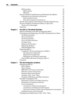 xii   Contents

                    EJB Ecosystem                                                   22
                       EJB Container                                                24
                       EJB Tools                                                    24
                  Service-Oriented Architectures and Enterprise JavaBeans           25
                    Defining Service-Oriented Architectures                         26
                       SOA and Web Services                                         26
                       SOA and Component Architectures                              27
                  Divide and Conquer to the Extreme with Reusable Services          27
                  The Java Platform, Enterprise Edition 5.0 (Java EE)               29
                    The Java EE Technologies                                        31
                  Summary                                                           34
      Chapter 2   Pre-EJB 3.0: The World That Was                                   37
                  What Constituted a Pre-EJB 3.0 Enterprise Bean?                   38
                  Developing and Deploying a Pre-EJB 3.0 Enterprise Java Bean       41
                    The Remote Interface                                            42
                    The Local Interface                                             43
                    The Home Interface                                              44
                    The Local Home Interface                                        45
                    The Bean Class                                                  45
                    Deployment Descriptor                                           47
                    Deploying The Bean                                              47
                    HelloWorldEJB Client                                            48
                  Dissecting EJB 2.x                                                50
                    Complexity: The Overarching Issue of EJB 2.x                    50
                       Development Complexities                                     51
                       Deployment Complexities                                      53
                       Debugging and Testing Complexities                           54
                    What Needs to Be Done to Improve EJB 2.x?                       55
                  Summary                                                           55
      Chapter 3   The New Enterprise JavaBean                                       57
                  Introducing EJB 3.0                                               57
                     EJB Container                                                  59
                     Types of Beans                                                 61
                     RMI-IIOP: The Protocol of the Bean                             65
                     EJB and Location Transparency                                  66
                     Enterprise Bean Environment                                    67
                     Anatomy of the “New” Bean                                      68
                     The Role of EJB Home and Object Interfaces                     72
                  The EJB 3.0 Simplified API                                        73
                     Elimination of Home and Object Interfaces                      74
                     Elimination of Component Interface                             74
                     Use of Annotations                                             76
                        Annotations and Bean Development                            77
                        Annotations and Deployment Descriptors                      77
                        The Good, the Bad, and the Ugly of Deployment Annotations   79
                     Simplified Access to Environment                               80
                  Packaging and Deployment of the “New” Bean                        81
 