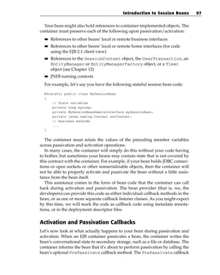 Introduction to Session Beans          97


  Your bean might also hold references to container-implemented objects. The
container must preserve each of the following upon passivation/activation:
  ■■   References to other beans’ local or remote business interfaces
  ■■   References to other beans’ local or remote home interfaces (for code
       using the EJB 2.1 client view)
  ■■   References to the SessionContext object, the UserTransaction, an
       EntityManager or EntityManagerFactory object, or a Timer
       object (see Chapter 12)
  ■■   JNDI naming contexts
  For example, let’s say you have the following stateful session bean code:

  @Stateful public class MySessionBean
  {
      // State variables
      private Long myLong;
      private MySessionBeanRemoteInterface mySessionBean;
      private javax.naming.Context envContext;
      // Business methods
      ...
  }


   The container must retain the values of the preceding member variables
across passivation and activation operations.
   In many cases, the container will simply do this without your code having
to bother, but sometimes your beans may contain state that is not covered by
this contract with the container. For example, if your bean holds JDBC connec-
tions or open sockets or other nonserializable objects, then the container will
not be able to properly activate and passivate the bean without a little assis-
tance from the bean itself.
   This assistance comes in the form of bean code that the container can call
back during activation and passivation. The bean provider (that is, we, the
developers) can provide this code as either individual callback methods in the
bean, or as one or more separate callback listener classes. As you might expect
by this time, we will mark the code as callback code using metadata annota-
tions, or in the deployment descriptor files.


Activation and Passivation Callbacks
Let’s now look at what actually happens to your bean during passivation and
activation. When an EJB container passivates a bean, the container writes the
bean’s conversational state to secondary storage, such as a file or database. The
container informs the bean that it’s about to perform passivation by calling the
bean’s optional PrePassivate callback method. The PrePassivate callback
 