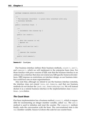 102   Chapter 4



        package examples.session.stateful;

        /**
         * The business interface - a plain Java interface with only
         * business methods.
         */
        public interface Count {

            /**
             * Increments the counter by 1
             */
            public int count();

            /**
             * Sets the counter to val
             * @param val
             */
            public void set(int val);

            /**
             * removes the counter
             */
            public void remove();
        }


      Source 4.1 Count.java.


        Our business interface defines three business methods, count(), set(),
      and remove(), which we will implement in the enterprise bean class. For
      those familiar with prior versions of EJB, note that the business interface is an
      ordinary Java interface that does not extend any EJB-specific framework inter-
      faces. EJB3 imposes no restrictions on interface design, so our business inter-
      face could have one or more superinterfaces.
        Also note that, although we intend to use the business interface remotely,
      the interface does not extend java.rmi.Remote, and that our business
      methods do not declare the java.rmi.RemoteException. We will instead
      declare it as a remote business interface in the implementation class Count-
      Bean.java below.

      The Count Bean
      Our bean implementation has a business method, count(), which is respon-
      sible for incrementing an integer member variable, called val. The set()
      method is used to initialize and reset the counter. The remove() method,
      finally, ends the conversation with the bean. The conversational state is the
      val member variable. Source 4.2 shows the code for our counter bean.
 