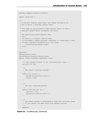 Introduction to Session Beans   103



  package examples.session.stateful;

  import javax.ejb.*;

  /**
   * A Stateful Session Bean Class that shows the basics of
   * how to write a stateful session bean.
   *
   * This Bean is initialized to some integer value. It has a
   * business method which increments the value.
   *
   * The annotations below declare that:
   * <ul>
   * <li>this is a Stateful Session Bean
   * <li>the bean’s remote business interface is <code>Count</code>
   * <li>any lifecycle callbacks go to the class
   *     <code>CountCallbacks</code>
   * </ul>
   */

  @Stateful
  @Remote(Count.class)
  @Interceptors(CountCallbacks.class)
  public class CountBean implements Count {

      /** The current counter is our conversational state. */
      private int val;

      /**
       * The count() business method.
       */
      public int count() {
          System.out.println(“count()”);
          return ++val;
      }

      /**
       * The set() business method.
       */
      public void set(int val) {
          this.val = val;
          System.out.println(“set()”);
      }

      /**
       * The remove method is annotated so that the container knows
       * it can remove the bean after this method returns.
       */
      @Remove


Source 4.2 CountBean.java. (continued)
 