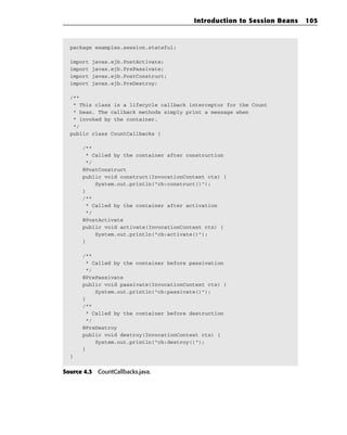 Introduction to Session Beans   105



  package examples.session.stateful;

  import   javax.ejb.PostActivate;
  import   javax.ejb.PrePassivate;
  import   javax.ejb.PostConstruct;
  import   javax.ejb.PreDestroy;

  /**
   * This class is a lifecycle callback interceptor for the Count
   * bean. The callback methods simply print a message when
   * invoked by the container.
   */
  public class CountCallbacks {

      /**
       * Called by the container after construction
       */
      @PostConstruct
      public void construct(InvocationContext ctx) {
          System.out.println(“cb:construct()”);
      }
      /**
       * Called by the container after activation
       */
      @PostActivate
      public void activate(InvocationContext ctx) {
          System.out.println(“cb:activate()”);
      }

      /**
       * Called by the container before passivation
       */
      @PrePassivate
      public void passivate(InvocationContext ctx) {
          System.out.println(“cb:passivate()”);
      }
      /**
       * Called by the container before destruction
       */
      @PreDestroy
      public void destroy(InvocationContext ctx) {
          System.out.println(“cb:destroy()”);
      }
  }


Source 4.3 CountCallbacks.java.
 