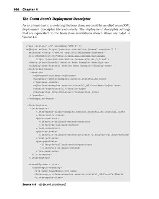 106   Chapter 4


      The Count Bean’s Deployment Descriptor
      As an alternative to annotating the bean class, we could have relied on an XML
      deployment descriptor file exclusively. The deployment descriptor settings
      that are equivalent to the bean class annotations shown above are listed in
      Source 4.4.

        <?xml version=”1.0” encoding=”UTF-8” ?>
        <ejb-jar xmlns=”http://java.sun.com/xml/ns/javaee” version=”3.0”
          xmlns:xsi=”http://www.w3.org/2001/XMLSchema-instance”
          xsi:schemaLocation=”http://java.sun.com/xml/ns/javaee
               http://java.sun.com/xml/ns/javaee/ejb-jar_3_0.xsd”>
          <description>Stateful Session Bean Example</description>
          <display-name>Stateful Session Bean Example</display-name>
         <enterprise-beans>
           <session>
             <ejb-name>CountBean</ejb-name>
             <business-remote>examples.session.stateful_dd.Count
             </business-remote>
             <ejb-class>examples.session.stateful_dd.CountBean</ejb-class>
             <session-type>Stateful</session-type>
             <transaction-type>Container</transaction-type>
           </session>
         </enterprise-beans>

         <interceptors>
           <interceptor>
               <interceptor-class>examples.session.stateful_dd.CountCallbacks
               </interceptor-class>
               <post-construct>
                 <lifecycle-callback-method>construct
                 </lifecycle-callback-method>
               </post-construct>
               <post-activate>
                 <lifecycle-callback-method>activate</lifecycle-callback-method>
               </post-activate>
               <pre-passivate>
                  <lifecycle-callback-method>passivate
                  </lifecycle-callback-method>
               </pre-passivate>
            </interceptor>
          </interceptors>

          <assembly-descriptor>
            <interceptor-binding>
              <ejb-name>CountBean</ejb-name>
              <interceptor-class>examples.session.stateful_dd.CountCallbacks
              </interceptor-class>


      Source 4.4 ejb-jar.xml. (continued)
 