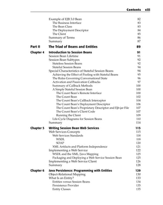 Contents    xiii


            Example of EJB 3.0 Bean                                           82
              The Business Interface                                          83
              The Bean Class                                                  83
              The Deployment Descriptor                                       84
              The Client                                                      85
            Summary of Terms                                                  86
            Summary                                                           87
Part II     The Triad of Beans and Entities                                  89
Chapter 4   Introduction to Session Beans                                     91
            Session Bean Lifetime                                             91
            Session Bean Subtypes                                             92
               Stateless Session Beans                                        92
               Stateful Session Beans                                         94
            Special Characteristics of Stateful Session Beans                 94
               Achieving the Effect of Pooling with Stateful Beans            95
               The Rules Governing Conversational State                       96
               Activation and Passivation Callbacks                           97
               Summary of Callback Methods                                   100
               A Simple Stateful Session Bean                                100
                  The Count Bean’s Remote Interface                          100
                  The Count Bean                                             102
                  The Count Bean’s Callback Interceptor                      104
                  The Count Bean’s Deployment Descriptor                     106
                  The Count Bean’s Proprietary Descriptor and Ejb-jar File   107
                  The Count Bean’s Client Code                               107
                  Running the Client                                         109
               Life-Cycle Diagrams for Session Beans                         110
            Summary                                                          114
Chapter 5   Writing Session Bean Web Services                                115
            Web Services Concepts                                            115
              Web Services Standards                                          118
                 WSDL                                                         118
                 SOAP                                                        120
              XML Artifacts and Platform Independence                        121
            Implementing a Web Service                                       122
              WSDL and the XML/Java Mapping                                  125
              Packaging and Deploying a Web Service Session Bean             125
            Implementing a Web Service Client                                126
            Summary                                                          128
Chapter 6   Java Persistence: Programming with Entities                      129
            Object-Relational Mapping                                        130
            What Is an Entity?                                               133
               Entities versus Session Beans                                 134
               Persistence Provider                                          135
               Entity Classes                                                135
 