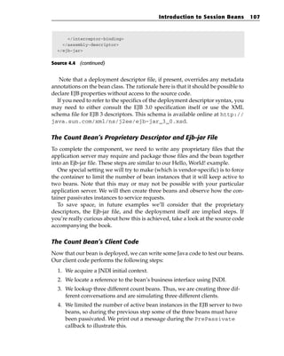 Introduction to Session Beans           107



      </interceptor-binding>
    </assembly-descriptor>
  </ejb-jar>


Source 4.4 (continued)


   Note that a deployment descriptor file, if present, overrides any metadata
annotations on the bean class. The rationale here is that it should be possible to
declare EJB properties without access to the source code.
  If you need to refer to the specifics of the deployment descriptor syntax, you
may need to either consult the EJB 3.0 specification itself or use the XML
schema file for EJB 3 descriptors. This schema is available online at http://
java.sun.com/xml/ns/j2ee/ejb-jar_3_0.xsd.

The Count Bean’s Proprietary Descriptor and Ejb-jar File
To complete the component, we need to write any proprietary files that the
application server may require and package those files and the bean together
into an Ejb-jar file. These steps are similar to our Hello, World! example.
   One special setting we will try to make (which is vendor-specific) is to force
the container to limit the number of bean instances that it will keep active to
two beans. Note that this may or may not be possible with your particular
application server. We will then create three beans and observe how the con-
tainer passivates instances to service requests.
   To save space, in future examples we’ll consider that the proprietary
descriptors, the Ejb-jar file, and the deployment itself are implied steps. If
you’re really curious about how this is achieved, take a look at the source code
accompanying the book.

The Count Bean’s Client Code
Now that our bean is deployed, we can write some Java code to test our beans.
Our client code performs the following steps:
  1. We acquire a JNDI initial context.
  2. We locate a reference to the bean’s business interface using JNDI.
  3. We lookup three different count beans. Thus, we are creating three dif-
     ferent conversations and are simulating three different clients.
  4. We limited the number of active bean instances in the EJB server to two
     beans, so during the previous step some of the three beans must have
     been passivated. We print out a message during the PrePassivate
     callback to illustrate this.
 