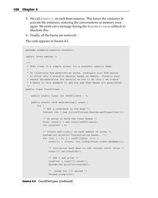 108   Chapter 4


        5. We call count() on each bean instance. This forces the container to
           activate the instances, restoring the conversations to memory once
           again. We print out a message during the PostActivate callback to
           illustrate this.
        6. Finally, all the beans are removed.
        The code appears in Source 4.5.

        package examples.session.stateful;

        import javax.naming.*;

        /**
         * This class is a simple client for a stateful session bean.
         *
         * To illustrate how passivation works, configure your EJB server
         * to allow only 2 stateful session beans in memory. (Consult your
         * vendor documentation for details on how to do this.) We create
         * 3 beans in this example to see how and when beans are passivated.
         */
        public class CountClient {

             public static final int noOfClients = 3;

             public static void main(String[] args) {
                 try {
                     /* Get a reference to the bean */
                     Context ctx = new InitialContext(System.getProperties());

                      /* An array to hold the Count beans */
                      Count count[] = new Count[noOfClients];
                      int countVal = 0;

                      /* Create and count() on each member of array */
                      System.out.println(“Instantiating beans...”);
                      for (int i = 0; i < noOfClients; i++) {
                          count[i] = (Count) ctx.lookup(Count.class.getName());

                          /* initialize each bean to the current count value */
                          count[i].set(countVal);

                          /* Add 1 and print */
                          countVal = count[i].count();
                          System.out.println(countVal);

                          /* Sleep for 1/2 second */
                          Thread.sleep(100);


      Source 4.5 CountClient.java. (continued)
 