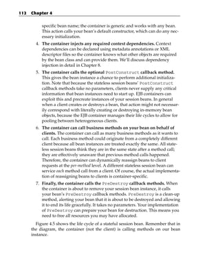 112   Chapter 4


           specific bean name; the container is generic and works with any bean.
           This action calls your bean’s default constructor, which can do any nec-
           essary initialization.
        4. The container injects any required context dependencies. Context
           dependencies can be declared using metadata annotations or XML
           descriptor files so the container knows what other objects are required
           by the bean class and can provide them. We’ll discuss dependency
           injection in detail in Chapter 8.
        5. The container calls the optional PostConstruct callback method.
           This gives the bean instance a chance to perform additional initializa-
           tion. Note that because the stateless session beans’ PostConstruct
           callback methods take no parameters, clients never supply any critical
           information that bean instances need to start up. EJB containers can
           exploit this and precreate instances of your session beans. In general
           when a client creates or destroys a bean, that action might not necessar-
           ily correspond with literally creating or destroying in-memory bean
           objects, because the EJB container manages their life cycles to allow for
           pooling between heterogeneous clients.
        6. The container can call business methods on your bean on behalf of
           clients. The container can call as many business methods as it wants to
           call. Each business method could originate from a completely different
           client because all bean instances are treated exactly the same. All state-
           less session beans think they are in the same state after a method call;
           they are effectively unaware that previous method calls happened.
           Therefore, the container can dynamically reassign beans to client
           requests at the per-method level. A different stateless session bean can
           service each method call from a client. Of course, the actual implementa-
           tion of reassigning beans to clients is container-specific.
        7. Finally, the container calls the PreDestroy callback methods. When
           the container is about to remove your session bean instance, it calls
           your bean’s PreDestroy callback methods. PreDestroy is a clean-up
           method, alerting your bean that it is about to be destroyed and allowing
           it to end its life gracefully. It takes no parameters. Your implementation
           of PreDestroy can prepare your bean for destruction. This means you
           need to free all resources you may have allocated.
        Figure 4.5 shows the life cycle of a stateful session bean. Remember that in
      the diagram, the container (not the client) is calling methods on our bean
      instance.
 