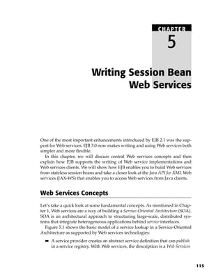 CHAPTER

                                                                     5
                            Writing Session Bean
                                    Web Services




One of the most important enhancements introduced by EJB 2.1 was the sup-
port for Web services. EJB 3.0 now makes writing and using Web services both
simpler and more flexible.
   In this chapter, we will discuss central Web services concepts and then
explain how EJB supports the writing of Web service implementations and
Web services clients. We will show how EJB enables you to build Web services
from stateless session beans and take a closer look at the Java API for XML Web
services (JAX-WS) that enables you to access Web services from Java clients.


Web Services Concepts
Let’s take a quick look at some fundamental concepts. As mentioned in Chap-
ter 1, Web services are a way of building a Service-Oriented Architecture (SOA).
SOA is an architectural approach to structuring large-scale, distributed sys-
tems that integrate heterogeneous applications behind service interfaces.
   Figure 5.1 shows the basic model of a service lookup in a Service-Oriented
Architecture as supported by Web services technologies:
  ■■   A service provider creates an abstract service definition that can publish
       in a service registry. With Web services, the description is a Web Services



                                                                                     115
 