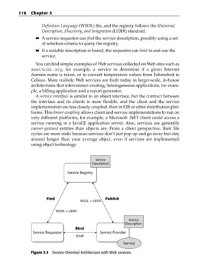 116   Chapter 5


             Definition Language (WSDL) file, and the registry follows the Universal
             Description, Discovery, and Integration (UDDI) standard.
        ■■   A service requestor can find the service description, possibly using a set
             of selection criteria to query the registry.
        ■■   If a suitable description is found, the requestor can bind to and use the
             service.
        You can find simple examples of Web services collected on Web sites such as
      xmethods.org, for example, a service to determine if a given Internet
      domain name is taken, or to convert temperature values from Fahrenheit to
      Celsius. More realistic Web services are built today in larger-scale, in-house
      architectures that interconnect existing, heterogeneous applications, for exam-
      ple, a billing application and a report generator.
        A service interface is similar to an object interface, but the contract between
      the interface and its clients is more flexible, and the client and the service
      implementation are less closely coupled, than in EJB or other distribution plat-
      forms. This looser coupling allows client and service implementations to run on
      very different platforms, for example, a Microsoft .NET client could access a
      service running in a JavaEE application server. Also, services are generally
      coarser-grained entities than objects are. From a client perspective, their life
      cycles are more static because services don’t just pop up and go away but stay
      around longer than your average object, even if services are implemented
      using object technology.


                                            Service
                                           Description

                            Service Registry




               Find                                Publish
                                    WSDL + UDDI


                      WSDL + UDDI

                                                                Service
                                                               Description
                                 Bind
       Service Requestor                        Service Provider
                                 SOAP

                                                              Service

      Figure 5.1 Service-Oriented Architecture with Web services.
 