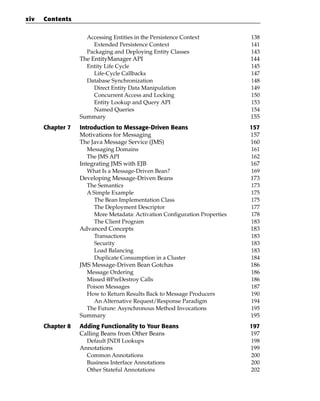 xiv   Contents

                    Accessing Entities in the Persistence Context            138
                      Extended Persistence Context                           141
                    Packaging and Deploying Entity Classes                   143
                  The EntityManager API                                      144
                    Entity Life Cycle                                        145
                       Life-Cycle Callbacks                                  147
                    Database Synchronization                                 148
                       Direct Entity Data Manipulation                       149
                       Concurrent Access and Locking                         150
                       Entity Lookup and Query API                           153
                       Named Queries                                         154
                  Summary                                                    155
      Chapter 7   Introduction to Message-Driven Beans                       157
                  Motivations for Messaging                                  157
                  The Java Message Service (JMS)                             160
                     Messaging Domains                                       161
                     The JMS API                                             162
                  Integrating JMS with EJB                                   167
                     What Is a Message-Driven Bean?                          169
                  Developing Message-Driven Beans                            173
                     The Semantics                                           173
                     A Simple Example                                        175
                        The Bean Implementation Class                        175
                        The Deployment Descriptor                            177
                        More Metadata: Activation Configuration Properties   178
                        The Client Program                                   183
                  Advanced Concepts                                          183
                        Transactions                                         183
                        Security                                             183
                        Load Balancing                                       183
                        Duplicate Consumption in a Cluster                   184
                  JMS Message-Driven Bean Gotchas                            186
                     Message Ordering                                        186
                     Missed @PreDestroy Calls                                186
                     Poison Messages                                         187
                     How to Return Results Back to Message Producers         190
                        An Alternative Request/Response Paradigm             194
                     The Future: Asynchronous Method Invocations             195
                  Summary                                                    195
      Chapter 8   Adding Functionality to Your Beans                         197
                  Calling Beans from Other Beans                             197
                    Default JNDI Lookups                                     198
                  Annotations                                                199
                    Common Annotations                                       200
                    Business Interface Annotations                           200
                    Other Stateful Annotations                               202
 