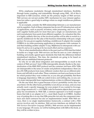 Writing Session Bean Web Services             117


    SOAs emphasize modularity through standardized interfaces, flexibility
through looser coupling, and extensibility through using XML. All of this is
important in B2B scenarios, which are the primary targets of Web services.
Web services are not just another RPC mechanism for your intranet applica-
tions but rather a great help in settings where no single middleware platform
is applicable.
    As an example, consider the B2B relationships between a car manufacturer
and its suppliers. Each of these companies has its own IT infrastructure and set
of applications, such as payroll, inventory, order processing, and so on. Also,
each supplier builds parts for more than just a single car manufacturer, and
each manufacturer buys parts from different suppliers. In a situation like this,
it is highly unlikely that any of the involved parties will be able to switch to a
specific middleware for the sake of the business relationship with just a single
partner. For any given supplier, building a middleware X adapter (for example
CORBA) to its order-processing application to interoperate with customer A,
and then building another adapter Y (say, MQSeries) to interoperate with cus-
tomer B, and so on is going to be too much effort and too expensive.
    This is what standardization efforts in the past (such as EDI) tried but failed
to tackle on a larger scale. Web services can thus be seen as a new attempt at
building universally agreed-upon standards that hide the differences behind
standardized interfaces. This time, the standards are going to be based on
XML and on established Internet protocols.
    So why do we talk about integration and interoperability so much in the
context of Web services? Aren’t EJBs interoperable already, thanks to the stan-
dardization of the RMI/IIOP protocol and the container and bean APIs? EJBs
are interoperable in the sense of vendor and platform independence: there are
Java EE/EJB products from many different vendors that run on different plat-
forms and still talk to each other. These containers can host your beans no mat-
ter which product they were written for, so you also get portability. But there
is language dependency: EJBs are coded in Java and nothing else, so you can-
not create interoperable bean implementations written in different languages.
    On the one hand, this is great because of Java’s portability (write once run
anywhere). On the other hand, portability is not always an issue, and you may
actually need a specific language for your project if you wanted to leverage,
say, a large amount of C++ or COBOL code for business objects that your com-
pany has investments in. With EJB, a common approach is to build wrapper
beans that talk to an adapter in C++, most likely based on CORBA. Another
way of putting this is to say that EJBs prescribe not only the component inter-
faces and client contracts but also an implementation model. With Web ser-
vices, there is no single implementation framework; a contract with a Web
service involves only its interface. Web services interfaces are defined in the
Web Services Description Language (WSDL). Web services can be implemented
in any language. Of course, we will be building them with EJB in this book, so
they will be written in Java.
 