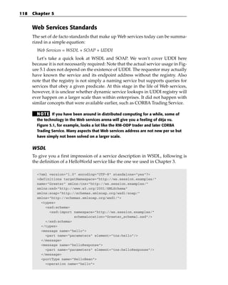118   Chapter 5


      Web Services Standards
      The set of de facto standards that make up Web services today can be summa-
      rized in a simple equation:
        Web Services = WSDL + SOAP + UDDI
        Let’s take a quick look at WSDL and SOAP. We won’t cover UDDI here
      because it is not necessarily required: Note that the actual service usage in Fig-
      ure 5.1 does not depend on the existence of UDDI. The requestor may actually
      have known the service and its endpoint address without the registry. Also
      note that the registry is not simply a naming service but supports queries for
      services that obey a given predicate. At this stage in the life of Web services,
      however, it is unclear whether dynamic service lookups in UDDI registry will
      ever happen on a larger scale than within enterprises. It did not happen with
      similar concepts that were available earlier, such as CORBA Trading Service.

        N OT E If you have been around in distributed computing for a while, some of
        the technology in the Web services arena will give you a feeling of déja vu.
        Figure 5.1, for example, looks a lot like the RM-ODP trader and later CORBA
        Trading Service. Many aspects that Web services address are not new per se but
        have simply not been solved on a larger scale.


      WSDL
      To give you a first impression of a service description in WSDL, following is
      the definition of a HelloWorld service like the one we used in Chapter 3.

        <?xml version=”1.0” encoding=”UTF-8” standalone=”yes”?>
        <definitions targetNamespace=”http://ws.session.examples/”
        name=”Greeter” xmlns:tns=”http://ws.session.examples/”
        xmlns:xsd=”http://www.w3.org/2001/XMLSchema”
        xmlns:soap=”http://schemas.xmlsoap.org/wsdl/soap/”
        xmlns=”http://schemas.xmlsoap.org/wsdl/”>
          <types>
            <xsd:schema>
              <xsd:import namespace=”http://ws.session.examples/”
                          schemaLocation=”Greeter_schema1.xsd”/>
            </xsd:schema>
          </types>
          <message name=”hello”>
            <part name=”parameters” element=”tns:hello”/>
          </message>
          <message name=”helloResponse”>
            <part name=”parameters” element=”tns:helloResponse”/>
          </message>
          <portType name=”HelloBean”>
            <operation name=”hello”>
 