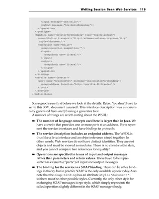 Writing Session Bean Web Services             119



        <input message=”tns:hello”/>
        <output message=”tns:helloResponse”/>
      </operation>
    </portType>
    <binding name=”GreeterPortBinding” type=”tns:HelloBean”>
      <soap:binding transport=”http://schemas.xmlsoap.org/soap/http”
       style=”document”/>
      <operation name=”hello”>
        <soap:operation soapAction=””/>
        <input>
          <soap:body use=”literal”/>
        </input>
        <output>
          <soap:body use=”literal”/>
        </output>
      </operation>
    </binding>
    <service name=”Greeter”>
      <port name=”GreeterPort” binding=”tns:GreeterPortBinding”>
        <soap:address location=”http://gorilla:80/Greeter”/>
      </port>
    </service>
  </definitions>



  Some good news first before we look at the details: Relax. You don’t have to
write this XML document yourself. This interface description was automati-
cally generated from an EJB using a generator tool.
  A number of things are worth noting about the WSDL:
  ■■   The number of language concepts used here is larger than in Java. We
       have a service that provides one or more ports at an address. Ports repre-
       sent the service interfaces and have bindings to protocols.
  ■■   The service description includes an endpoint address. The WSDL is
       thus like a Java interface and an object reference joined together. In
       other words, Web services do not have distinct identities. They are not
       objects and must be viewed as modules. There is no client-visible state,
       and you cannot compare two references for equality!
  ■■   Operations are specified in terms of input and output messages
       rather than parameters and return values. These have to be repre-
       sented as elements (“parts”) of input and output messages.
  ■■   The binding for the service is a SOAP binding. There can be other bind-
       ings in theory, but in practice SOAP is the only available option today. Also
       note that the soap:binding has an attribute style=”document”,
       so there must be other possible styles. Currently, the only other style for
       exchanging SOAP messages is rpc-style, which simply represents the
       called operation slightly different in the SOAP message’s body.
 