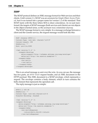 120   Chapter 5


      SOAP
      The SOAP protocol defines an XML message format for Web services and their
      clients. Until version 1.1, SOAP was an acronym for Simple Object Access Proto-
      col, but it was turned into a proper name for version 1.2 of the standard. That
      SOAP starts with the three letters SOA is sheer coincidence. As we just men-
      tioned, the targets of SOAP messages (both services and clients) are not objects
      in the object-oriented sense, so the acronym was a misnomer anyway.
         The SOAP message format is very simple. In a message exchange between a
      client and the Greeter service, the request message would look like this:

        POST /Greeter HTTP/1.1
        Content-Type: text/xml; charset=”utf-8”
        Content-Length: 398
        SOAPAction: “”
        Host: gorilla:8080

        <?xml version=”1.0” ?>
           <soapenv:Envelope
              xmlns:soapenv=”http://schemas.xmlsoap.org/soap/envelope/”
              xmlns:ns1=”http://ws.session.examples/”>
           <soapenv:Body>
              <ns1:hello>
              </ns1:hello>
           </soapenv:Body>
        </soapenv:Envelope>



        This is an actual message as sent over the wire. As you can see, the message
      has two parts, an HTTP POST request header, and an XML document in the
      HTTP payload. This XML document is a SOAP envelope, which represents a
      request. The envelope contains a body element, which in turn contains the
      hello element that represents the operation call.
        The reply message is just as simple:

        HTTP/1.1 200 OK
        SOAPAction: “”
        Content-Type: text/xml;charset=utf-8
        Transfer-Encoding: chunked

        <?xml version=”1.0” ?>
        <soapenv:Envelope
           xmlns:soapenv=”http://schemas.xmlsoap.org/soap/envelope/”
           xmlns:ns1=”http://ws.session.examples/”>
           <soapenv:Body>
              <ns1:helloResponse>
                 <return>Hello,World!</return>
              </ns1:helloResponse>
 