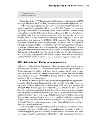 Writing Session Bean Web Services             121



     </soapenv:Body>
  </soapenv:Envelope>



   Again, there is the HTTP header and an XML document that contains a SOAP
envelope. This time, the SOAP body represents the result of the operation call.
   The two messages reproduced here serve to illustrate another key term that
is often used in the context of Web services. The SOAP protocol is extremely
lightweight in the sense that it is very simple to use and does not make many
assumptions about the behavior of clients and services. The SOAP protocol is
not lightweight in terms of compactness and high performance. If uncom-
pressed, there is a large transmission overhead when compared to binary rep-
resentations, for example in CORBA’s IIOP protocol. The XML parsing
required to marshal and unmarshal messages can also become CPU-intensive
for larger messages. But this is beside the point: Web services are not designed
to deliver hitherto unknown performance but to enable integration where
high-performance middleware is much less useful than lightweight protocols
that can be implemented easily by simple scripts. (For an interesting discus-
sion of scripting languages as middleware, refer to Steve Vinoski’s article on
Middleware Dark Matter available at www.iona.com/hyplan/vinoski.)


XML Artifacts and Platform Independence
Web services help with the integration of heterogeneous, distributed systems
by using standardized XML documents for many different aspects of service
design, deployment, lookup, and usage that leverages a broad array of open
standards and sophisticated tools that are widely available. Many of the tools,
like Apache Axis SOAP, IBM WSDL4J toolkit, and JBoss Application Server,
are also in the open source arena.
   In a sense, the XML usage that we just looked at is perhaps the biggest tech-
nological advantage here because many of the practical virtues, like loose cou-
pling and platform independence, follow from XML itself and the way the
different XML technologies are combined. XML documents are also self-
describing in that they contain a description of their structure in their markup
tags. This does not mean that you will be able to understand arbitrary docu-
ments without any prior knowledge. What it does mean is that you can easily
skip parts of a message that you are not concerned with and don’t understand,
and just deal with those parts that do concern you. This may sound trivial at
first, but it has important consequences in that this enables the decoupling of
applications and middleware.
   To understand this point, recall that clients of your beans have to use a fixed
component interface. If that interface changes because a parameter is added to
a method signature, you will not only have to rebuild, reassemble, and rede-
ploy your beans, but your clients will also have to be recompiled. This is not
 