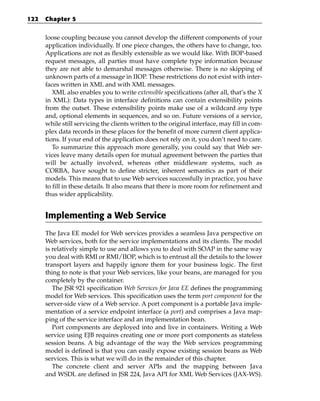 122   Chapter 5


      loose coupling because you cannot develop the different components of your
      application individually. If one piece changes, the others have to change, too.
      Applications are not as flexibly extensible as we would like. With IIOP-based
      request messages, all parties must have complete type information because
      they are not able to demarshal messages otherwise. There is no skipping of
      unknown parts of a message in IIOP. These restrictions do not exist with inter-
      faces written in XML and with XML messages.
         XML also enables you to write extensible specifications (after all, that’s the X
      in XML): Data types in interface definitions can contain extensibility points
      from the outset. These extensibility points make use of a wildcard any type
      and, optional elements in sequences, and so on. Future versions of a service,
      while still servicing the clients written to the original interface, may fill in com-
      plex data records in these places for the benefit of more current client applica-
      tions. If your end of the application does not rely on it, you don’t need to care.
         To summarize this approach more generally, you could say that Web ser-
      vices leave many details open for mutual agreement between the parties that
      will be actually involved, whereas other middleware systems, such as
      CORBA, have sought to define stricter, inherent semantics as part of their
      models. This means that to use Web services successfully in practice, you have
      to fill in these details. It also means that there is more room for refinement and
      thus wider applicability.


      Implementing a Web Service
      The Java EE model for Web services provides a seamless Java perspective on
      Web services, both for the service implementations and its clients. The model
      is relatively simple to use and allows you to deal with SOAP in the same way
      you deal with RMI or RMI/IIOP, which is to entrust all the details to the lower
      transport layers and happily ignore them for your business logic. The first
      thing to note is that your Web services, like your beans, are managed for you
      completely by the container.
         The JSR 921 specification Web Services for Java EE defines the programming
      model for Web services. This specification uses the term port component for the
      server-side view of a Web service. A port component is a portable Java imple-
      mentation of a service endpoint interface (a port) and comprises a Java map-
      ping of the service interface and an implementation bean.
         Port components are deployed into and live in containers. Writing a Web
      service using EJB requires creating one or more port components as stateless
      session beans. A big advantage of the way the Web services programming
      model is defined is that you can easily expose existing session beans as Web
      services. This is what we will do in the remainder of this chapter.
         The concrete client and server APIs and the mapping between Java
      and WSDL are defined in JSR 224, Java API for XML Web Services (JAX-WS).
 
