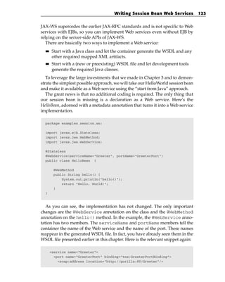 Writing Session Bean Web Services           123


JAX-WS supercedes the earlier JAX-RPC standards and is not specific to Web
services with EJBs, so you can implement Web services even without EJB by
relying on the server-side APIs of JAX-WS.
   There are basically two ways to implement a Web service:
  ■■    Start with a Java class and let the container generate the WSDL and any
        other required mapped XML artifacts.
  ■■    Start with a (new or preexisting) WSDL file and let development tools
        generate the required Java classes.
   To leverage the large investments that we made in Chapter 3 and to demon-
strate the simplest possible approach, we will take our HelloWorld session bean
and make it available as a Web service using the “start from Java” approach.
   The great news is that no additional coding is required. The only thing that
our session bean is missing is a declaration as a Web service. Here’s the
HelloBean, adorned with a metadata annotation that turns it into a Web service
implementation.

  package examples.session.ws;

  import javax.ejb.Stateless;
  import javax.jws.WebMethod;
  import javax.jws.WebService;

  @Stateless
  @WebService(serviceName=”Greeter”, portName=”GreeterPort”)
  public class HelloBean {

        @WebMethod
        public String hello() {
            System.out.println(“hello()”);
            return “Hello, World!”;
        }
  }



   As you can see, the implementation has not changed. The only important
changes are the @WebService annotation on the class and the @WebMethod
annotation on the hello() method. In the example, the @WebService anno-
tation has two members. The serviceName and portName members tell the
container the name of the Web service and the name of the port. These names
reappear in the generated WSDL file. In fact, you have already seen them in the
WSDL file presented earlier in this chapter. Here is the relevant snippet again:

       <service name=”Greeter”>
         <port name=”GreeterPort” binding=”tns:GreeterPortBinding”>
           <soap:address location=”http://gorilla:80/Greeter”/>
 