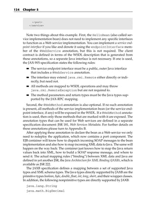 124   Chapter 5



               </port>
             </service>



         Note two things about this example. First, the HelloBean (also called ser-
      vice implementation bean) does not need to implement any specific interfaces
      to function as a Web service implementation. You can implement a service end-
      point interface if you like and denote it using the endpointInterface mem-
      ber of the @WebService annotation, but this is not required. The client
      contract is defined in terms of the WSDL description that is generated from
      these annotations, so a separate Java interface is not necessary. If one is used,
      the JAX-WS specification states the following rules:
        ■■    The service endpoint interface must be a public, outer Java interface
              that includes a @WebService annotation.
        ■■    The interface may extend java.rmi.Remote either directly or indi-
              rectly, but need not.
        ■■    All methods are mapped to WSDL operations and may throw
              java.rmi.RemoteException but are not required to.
        ■■    The method parameters and return types must be the Java types sup-
              ported by the JAX-RPC mapping.
         Second, the @WebMethod annotation is also optional. If no such annotation
      is present, all methods of the service implementation bean (or the service end-
      point interface, if any) will be exposed in the WSDL. If a @WebMethod annota-
      tion is used, then only those methods that are marked with it are exposed. The
      annotation types that can be used for Web services are defined in a separate
      specification document: JSR 181, Web Services Metadata. For further details on
      these annotations please turn to Appendix B.
         After applying these annotation to declare the bean as a Web service we only
      need to redeploy the application, which now contains a port component. The
      EJB container will know how to dispatch incoming SOAP messages to the bean
      implementation and also how to map incoming XML data to Java. The same will
      happen on the way back: The container just knows how to map the Java return
      values back into XML, how to build a SOAP response message, and where to
      send it. The actual mapping rules (“binding”) between XML data and Java are
      defined in yet another JSR, the Java Architecture for XML Binding (JAXB), which is
      available as JSR 222.
         The JAXB specification defines a mapping between a set of supported Java
      types and XML schema types. The Java types directly supported by JAXB are the
      primitive types boolean, byte, double, float, int, long, short, and their wrapper classes.
      In addition, the following nonprimitive types are directly supported by JAXB:
        java.lang.String
        java.math.BigDecimal
 