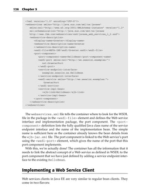 126   Chapter 5



        <?xml version=”1.0” encoding=”UTF-8”?>
        <webservices xmlns=”http://java.sun.com/xml/ns/javaee”
           xmlns:xsi=”http://www.w3.org/2001/XMLSchema-instance” version=”1.2”
           xsi:schemaLocation=”http://java.sun.com/xml/ns/javaee
           http://www.ibm.com/webservices/xsd/javaee_web_services_1_2.xsd”>
           <webservice-description>
              <display-name>Greeter</display-name>
              <webservice-description-name>Greeter
              </webservice-description-name>
              <wsdl-file>META-INF/wsdl/Greeter.wsdl</wsdl-file>
              <port-component>
                 <port-component-name>HelloBean</port-component-name>
                 <wsdl-port xmlns:ns1=”http://ws.session.examples/”>
                    ns1:GreeterPort
                 </wsdl-port>
                 <service-endpoint-interface>
                    examples.session.ws.HelloBean
                 </service-endpoint-interface>
                 <wsdl-service xmlns=”http://ws.session.examples/”>
                     GreeterPort
                 </wsdl-service>
                 <service-impl-bean>
                    <ejb-link>HelloBean</ejb-link>
                 </service-impl-bean>
              </port-component>
           </webservice-description>
        </webservices>



         The webservices.xml file tells the container where to look for the WSDL
      file in the package in the <wsdl-file> element and defines the Web service
      interface and implementation package, the port component. The <port-
      component> definition lists the fully qualified Java class name of the service
      endpoint interface and the name of the implementation bean. The simple
      name is sufficient here as the container already knows the bean details from
      the ejb-jar.xml file. The port component is linked to the Web service’s port
      using the <wsdl-port> element, which gives the name of the port that this
      port component implements.
         With this, we’re actually done! The container has all the information that it
      needs to link the abstract concept of a Web service as defined in WSDL to the
      port component that we have just defined by adding a service endpoint inter-
      face to the existing HelloBean.


      Implementing a Web Service Client
      Web services clients in Java EE are very similar to regular bean clients. They
      come in two flavors:
 