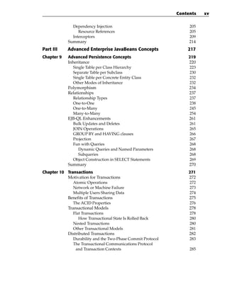 Contents   xv

               Dependency Injection                               205
                  Resource References                             205
               Interceptors                                       209
            Summary                                               214
Part III    Advanced Enterprise JavaBeans Concepts               217
Chapter 9   Advanced Persistence Concepts                        219
            Inheritance                                          220
              Single Table per Class Hierarchy                   223
              Separate Table per Subclass                        230
              Single Table per Concrete Entity Class             232
              Other Modes of Inheritance                         232
            Polymorphism                                         234
            Relationships                                        237
              Relationship Types                                 237
              One-to-One                                         238
              One-to-Many                                        245
              Many-to-Many                                       254
            EJB-QL Enhancements                                  261
              Bulk Updates and Deletes                           261
              JOIN Operations                                    265
              GROUP BY and HAVING clauses                        266
              Projection                                         267
              Fun with Queries                                   268
                 Dynamic Queries and Named Parameters            268
                 Subqueries                                      268
              Object Construction in SELECT Statements           269
            Summary                                              270
Chapter 10 Transactions                                          271
           Motivation for Transactions                           272
              Atomic Operations                                  272
              Network or Machine Failure                         273
              Multiple Users Sharing Data                        274
           Benefits of Transactions                              275
              The ACID Properties                                276
           Transactional Models                                  278
              Flat Transactions                                  278
                 How Transactional State Is Rolled Back          280
              Nested Transactions                                280
              Other Transactional Models                         281
           Distributed Transactions                              282
              Durability and the Two-Phase Commit Protocol       283
              The Transactional Communications Protocol
               and Transaction Contexts                           285
 