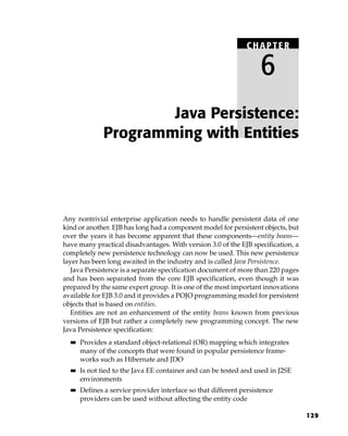 CHAPTER

                                                                    6
                      Java Persistence:
              Programming with Entities




Any nontrivial enterprise application needs to handle persistent data of one
kind or another. EJB has long had a component model for persistent objects, but
over the years it has become apparent that these components—entity beans—
have many practical disadvantages. With version 3.0 of the EJB specification, a
completely new persistence technology can now be used. This new persistence
layer has been long awaited in the industry and is called Java Persistence.
  Java Persistence is a separate specification document of more than 220 pages
and has been separated from the core EJB specification, even though it was
prepared by the same expert group. It is one of the most important innovations
available for EJB 3.0 and it provides a POJO programming model for persistent
objects that is based on entities.
  Entities are not an enhancement of the entity beans known from previous
versions of EJB but rather a completely new programming concept. The new
Java Persistence specification:
  ■■   Provides a standard object-relational (OR) mapping which integrates
       many of the concepts that were found in popular persistence frame-
       works such as Hibernate and JDO
  ■■   Is not tied to the Java EE container and can be tested and used in J2SE
       environments
  ■■   Defines a service provider interface so that different persistence
       providers can be used without affecting the entity code

                                                                                  129
 