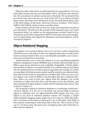 130   Chapter 6


         While the older entity beans are still required to be supported by a 3.0-com-
      pliant EJB container, the new Java Persistence API is concerned only with enti-
      ties. We concentrate on entities exclusively in this book. We recommend that
      you do the same and write any new code to this API. If you need to maintain
      legacy beans and hence need information on pre-3.0 entity beans, please refer
      to the third edition of this book, Mastering Enterprise JavaBeans, Third Edition
      (ISBN 0-7645-7682-8), which is freely accessible online.
         In this chapter, we’ll provide an overview of the most important concepts in
      Java Persistence. We first cover the concept of OR mapping to give you a solid
      foundation before we embark on the programming concepts found in Java
      Persistence, and on their integration in EJB 3.0. Some more advanced concepts,
      such as relationships and support for inheritance and polymorphism, will be
      covered in Chapter 9.


      Object-Relational Mapping
      The simplest way to persist objects in Java is to use Java’s native serialization
      API that lets you write objects to files. For enterprise data, this is usually insuf-
      ficient as data persisted in this way is not efficiently searchable, nor is concur-
      rent access protected by transactions.
         Another popular way to store Java objects is to use a traditional relational
      database management system (RDBMS) such as Oracle, Microsoft SQL Server,
      DB2, or open source alternatives such as MySQL, PostgreSQL, or Derby. Rather
      than serialize an object as a complete bit blob, we would decompose each object
      into its constituent parts and store each part separately. For example, for a bank
      account object, the bank account number could be stored in one relational data-
      base field and the bank account balance in another field. When you save your
      Java objects, you would use JDBC to map the object data into a relational data-
      base. When you want to load your objects from the database, you would
      instantiate an object from that class, read the data in from the database, and
      then populate that object instance’s fields with the relational data read in. This
      is shown in Figure 6.1.
         This mapping of objects to relational databases is a technology called object-
      relational mapping. It is the act of converting and unconverting in-memory
      objects to relational data. An object-relational (OR) mapper may map your
      objects to any kind of relational database schema. For example, a simple
      object-relational mapping engine might map a Java class to a SQL table defin-
      ition. An instance of that class would map to a row in that table, while fields in
      that instance would map to individual cells in that row. This is shown in Fig-
      ure 6.2. You’ll see more advanced cases of mapping data with relationships to
      other data in Chapter 9.
 