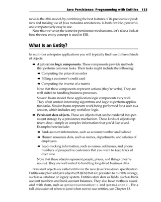 Java Persistence: Programming with Entities             133


news is that this model, by combining the best features of its predecessor prod-
ucts and making use of Java metadata annotations, is both flexible, powerful,
and comparatively easy to use.
  Now that we’ve set the scene for persistence mechanisms, let’s take a look at
how the new entity concept is used in EJB.


What Is an Entity?
In multi-tier enterprise applications you will typically find two different kinds
of objects:
  ■■   Application logic components. These components provide methods
       that perform common tasks. Their tasks might include the following:
       ■■   Computing the price of an order
       ■■   Billing a customer’s credit card
       ■■   Computing the inverse of a matrix
       Note that these components represent actions (they’re verbs). They are
       well suited to handling business processes.
       Session beans model these application logic components very well.
       They often contain interesting algorithms and logic to perform applica-
       tion tasks. Session beans represent work being performed for a user as a
       session, which includes any workflow logic.
  ■■   Persistent data objects. These are objects that can be rendered into per-
       sistent storage by a persistence mechanism. These kinds of objects rep-
       resent data—simple or complex information that you’d like saved.
       Examples here include:
       ■■   Bank account information, such as account number and balance
       ■■   Human resources data, such as names, departments, and salaries of
            employees
       ■■   Lead-tracking information, such as names, addresses, and phone
            numbers of prospective customers that you want to keep track of
            over time
       Note that these objects represent people, places, and things (they’re
       nouns). They are well suited to handling long-lived business data.
  Persistent objects are called entities in the new Java Persistence specification.
Entities are plain old Java objects (POJOs) that are persisted to durable storage,
such as a database or legacy system. Entities store data as fields, such as bank
account numbers and bank account balances. They also have methods associ-
ated with them, such as getAccountNumber() and getBalance(). For a
full discussion of when to (and when not to) use entities, see Chapter 13.
 