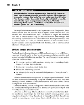 134   Chapter 6


        FOR THE RECORD: ENTITIES

        When we talk about entities as a new concept in the rest of this chapter, we
        always mean new as a programming concept for persistent objects. As a term
        for modeling persistent data, “entity” has been used at least since 1976 when
        Peter Chen proposed the classic Entity-Relationship Model (ERM) in one of the
        most influential papers in computer science (Peter Chen, “The Entity-
        Relationship Model – Toward a Unified View of Data,” ACM Transactions on
        Database Systems, Vol. 1, No. 1, March 1976).



         You might question the need for such persistent data components. Why
      should we deal with our business data as objects, rather than deal with raw
      database data, such as relational rows? The answer is simple: It is handy to
      treat data as objects because they can be easily handled and managed and
      because they are represented in a compact manner. We can group related data
      in a unified object and factor out common attributes in an inheritance hierar-
      chy. We associate some simple methods with that data, such as compression or
      other data-related activities.


      Entities versus Session Beans
      As already pointed out, entities are not EJBs and can be used even in J2SE envi-
      ronments. It is still useful to draw a quick comparison between entities and
      session beans to highlight some specifics. The big differences between session
      beans and entities are that:
        ■■   Entities have a client-visible, persistent identity (the primary key) that is
             distinct from their object reference.
        ■■   Entities have persistent, client-visible state.
        ■■   Entities are not remotely accessible.
        ■■   An entity’s lifetime may be completely independent of an application’s
             lifetime.
         Different entities can be distinguished by comparing their identities. Clients
      can refer to individual entities by using that identity, pass it as a handle to
      other applications, and thus share common entities with other clients. All this
      is not possible with session beans.
         On the other hand, session beans permit both local and remote clients, with
      the container handling remote accesses. Entities are purely local objects and
      cannot be directly accessed remotely.
         Lifetime is another huge difference between session beans and entities. Enti-
      ties can have a much longer life cycle than a client’s session, perhaps years
      long, depending on how long the data sits in the database. In fact, the database
      records representing an object could have existed before its owner even
 