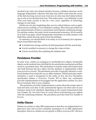 Java Persistence: Programming with Entities               135


decided to go with a Java-based solution, because a database structure can be
language-independent. Likewise, that data may still be used when the owner
of the data has long moved away from Java to what may the hottest technol-
ogy in one or two decades from now. This makes sense—you definitely would
want your bank account to last for a few years, regardless of technology
changes at your bank.
   Entities are not only longlasting; they survive critical failures, such as appli-
cation servers crashing, or even databases crashing. This is because entities are
just representations of data in a permanent, fault-tolerant, underlying storage.
If a machine crashes, the entity can be reconstructed in memory. All we need to
do is look it up again, which transparently instantiates an entity instance with
fields that contain the data read in from the database.
   In summary, you should think of an entity as an in-memory Java represen-
tation of persistent data that:
  ■■   Is loaded from storage and has its field populated with the stored data
  ■■   Can be modified in-memory to change the values of data
  ■■   Can be saved back, thus updating the database data


Persistence Provider
In some ways, entities are analogous to serializable Java objects. Serializable
objects can be rendered into a bit-blob by the serialization mechanism and then
saved in a persistent store. The mechanism to transfer entity information back
and forth between the Java object and the database is implemented within
your persistence provider. The persistence provider is typically tailored to a rela-
tional database but could also use an object database. Which particular imple-
mentation is used is transparent to the entity. In fact, the Java Persistence
specification defines a Persistence Provider SPI to allow any conformant
provider implementation to be plugged into the application runtime. In a Java
EE environment, that is your container.
   The persistence provider implementation worries about the proper time to
load and store your data. It also automatically figures out when each of your
instances needs to be refreshed, depending on the current transactional state
(see Chapter 10). You don’t have to worry about synchronizing your objects
with the underlying database: The persistence provider black box handles it
for you.


Entity Classes
Entities are similar to other EJB components in that they are implemented in a
plain Java class and can have metadata annotations or an XML deployment
descriptor. However, entities are not specific to EJB or even Java EE—the Java
 