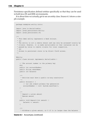 136   Chapter 6


      Persistence specification defined entities specifically so that they can be used
      in both Java EE and J2SE environments.
         It is about time we actually get to see an entity class. Source 6.1 shows a sim-
      ple example.

        package examples.entity.intro;

        import java.io.Serializable;
        import javax.persistence.Entity;
        import javax.persistence.Id;

        /**
         * This demo entity represents a Bank Account.
         * <p>
         * The entity is not a remote object and can only be accessed locally by
         * clients. However, it is made serializable so that instances can be
         * passed by value to remote clients for local inspection.
         * <p>
         * Access to persistent state is by direct field access.
         */

        @Entity
        public class Account implements Serializable {

             // The   account number is the primary key
             @Id
             public   int accountNumber;
             public   String ownerName;
             public   int balance;

             /**
              * Entities must have a public no-arg constructor
              */
             public Account() {
                 // our own simple primary key generation
                 accountNumber = (int) System.nanoTime();
             }

             /**
              * Deposit a given amount
              * @param amount
              */
             public void deposit(int amount) {
                 balance += amount;
             }

             /**
              * Withdraw a given amount, or 0 if it is larger than the balance


      Source 6.1 Account.java. (continued)
 