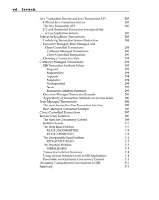 xvi   Contents


                 Java Transaction Service and Java Transaction API             285
                    OTS and Java Transaction Service                           285
                    The Java Transaction API                                   286
                    JTS and Distributed Transaction Interoperability
                      across Application Servers                               287
                 Enterprise JavaBeans Transactions                             288
                    Underlying Transaction System Abstraction                  288
                    Container-Managed, Bean-Managed, and
                      Client-Controlled Transactions                           288
                       Container-Managed Transactions                          289
                       Client-Controlled Transactions                          290
                    Choosing a Transaction Style                               291
                 Container-Managed Transactions                                292
                    EJB Transaction Attribute Values                           293
                       Required                                                293
                       RequiresNew                                             294
                       Supports                                                294
                       Mandatory                                               294
                       NotSupported                                            295
                       Never                                                   295
                       Transaction Attribute Summary                           295
                    Container-Managed Transaction Example                      296
                    Applicability of Transaction Attributes to Various Beans   300
                 Bean-Managed Transactions                                     302
                    The javax.transaction.UserTransaction Interface            303
                    Bean-Managed Transaction Example                           306
                 Client-Controlled Transactions                                307
                 Transactional Isolation                                       307
                    The Need for Concurrency Control                           308
                    Isolation Levels                                           310
                    The Dirty Read Problem                                     310
                       READ UNCOMMITTED                                        311
                       READ COMMITTED                                          311
                    The Unrepeatable Read Problem                              312
                       REPEATABLE READ                                         312
                    The Phantom Problem                                        313
                       SERIALIZABLE                                            313
                    Transaction Isolation Summary                              314
                    Using Various Isolation Levels in EJB Applications         314
                    Pessimistic and Optimistic Concurrency Control             315
                 Designing Transactional Conversations in EJB                  316
                 Summary                                                       319
 