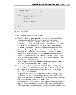 Java Persistence: Programming with Entities            137



        * @param amount
        * @return The amount that was withdrawn
        */
       public int withdraw(int amount) {
           if (amount > balance) {
               return 0;
           } else {
               balance -= amount;
               return amount;
           }
       }
  }


Source 6.1 (continued)


  A few things are worth pointing out here:
  ■■   The entity class is a plain Java class that does not extend any frame-
       work classes or interfaces. It does not even have to implement
       java.io.Serializable. In the example, the class implements
       Serializable so that an entity instance can also be used as a simple
       data record and transferred as an argument in remote invocations.
       Remember that the entity itself does not provide a remote interface.
  ■■   The entity class maps to a data definition in a relational database
       schema, that is, a relational table definition. At runtime, an entity
       instance of that class will map to a row in that table. The Java Persis-
       tence API defines a standardized mapping from entity classes to rela-
       tional database tables and allows you to control this mapping through
       annotations or XML descriptors.
       In the example, the standard mapper would create a table ACCOUNT
       with columns for all fields of the entity class.
  ■■   An entity must declare a primary key. We do this by marking the
       accountNumber field with the @Id annotation. As a consequence, the
       OR-mapper would define a primary key constraint for the mapped
       ACCOUNTNUMBER column.
       The primary key makes every entity different. In the example, if you
       have one million bank account entity instances, each bank account
       needs to have a unique ID (such as a bank account integer number) that
       can never be repeated in any other bank account.
       In some advanced cases, when the entity represents a complex relation-
       ship, the primary key might be an entire object. The Java Persistence
       API gives you the flexibility to define what your unique identifier is by
 
