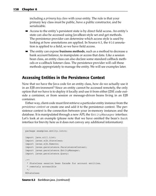 138   Chapter 6


             including a primary key class with your entity. The rule is that your
             primary key class must be public, have a public constructor, and be
             serializable.
        ■■   Access to the entity’s persistent state is by direct field access. An entity’s
             state can also be accessed using JavaBean-style set and get methods.
             The persistence provider can determine which access style is used by
             looking at how annotations are applied. In Source 6.1, the @Id annota-
             tion is applied to a field, so we have field access.
        ■■   The entity can expose business methods, such as a method to decrease a
             bank account balance, to manipulate or access that data. Like a session
             bean class, an entity class can also declare some standard callback meth-
             ods or a callback listener class. The persistence provider will call these
             methods appropriately to manage the entity. We will see examples later.


      Accessing Entities in the Persistence Context
      Now that we have the Java code for an entity class, how do we actually use it
      in an EJB environment? Since an entity cannot be accessed remotely, the only
      option that we have is to deploy it locally and use it from either J2SE code out-
      side a container, or from session or message-driven beans living in an EJB
      container.
         Either way, client code must first retrieve a particular entity instance from the
      persistence context or create one and add it to the persistence context. The per-
      sistence context is the connection between your in-memory instances and the
      database. It is manipulated through a new API, the EntityManager interface.
      Let’s look at an example (please note that we have omitted the bean’s Bank
      interface for brevity here as it does not convey any additional information):

        package examples.entity.intro;

        import   java.util.List;
        import   javax.ejb.Stateless;
        import   javax.ejb.Remote;
        import   javax.persistence.PersistenceContext;
        import   javax.persistence.EntityManager;
        import   javax.persistence.Query;

        /**
         * Stateless session bean facade for account entities,
         * remotely accessible
         */
        @Stateless


      Source 6.2 BankBean.java. (continued)
 
