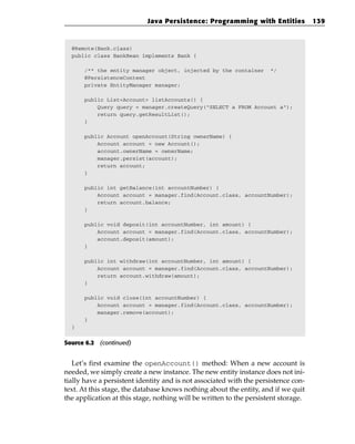 Java Persistence: Programming with Entities             139



  @Remote(Bank.class)
  public class BankBean implements Bank {

      /** the entity manager object, injected by the container       */
      @PersistenceContext
      private EntityManager manager;

      public List<Account> listAccounts() {
          Query query = manager.createQuery(“SELECT a FROM Account a”);
          return query.getResultList();
      }

      public Account openAccount(String ownerName) {
          Account account = new Account();
          account.ownerName = ownerName;
          manager.persist(account);
          return account;
      }

      public int getBalance(int accountNumber) {
          Account account = manager.find(Account.class, accountNumber);
          return account.balance;
      }

      public void deposit(int accountNumber, int amount) {
          Account account = manager.find(Account.class, accountNumber);
          account.deposit(amount);
      }

      public int withdraw(int accountNumber, int amount) {
          Account account = manager.find(Account.class, accountNumber);
          return account.withdraw(amount);
      }

      public void close(int accountNumber) {
          Account account = manager.find(Account.class, accountNumber);
          manager.remove(account);
      }
  }


Source 6.2 (continued)


   Let’s first examine the openAccount() method: When a new account is
needed, we simply create a new instance. The new entity instance does not ini-
tially have a persistent identity and is not associated with the persistence con-
text. At this stage, the database knows nothing about the entity, and if we quit
the application at this stage, nothing will be written to the persistent storage.
 
