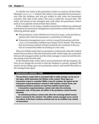 140   Chapter 6


         To add the new entity to the persistence context we need to call the Entity-
      Manager’s persist() method. The entity is now scheduled for synchroniza-
      tion with the database and will get written to disk when the transaction
      commits. This state in the entity’s life cycle is called the managed state. The
      entity will remain in the managed state until either the persistence context
      ends or it is explicitly removed from that context.
         In the example, we are using a stateless session bean without any additional
      annotations for transaction management or persistence context lifetime, so the
      following defaults apply:
        ■■   The persistence context lifetime has transaction scope, so the persistence
             context ends when the transaction is committed or rolls back.
        ■■   Transaction management uses container-managed transactions with the
             required transaction attribute (see Chapter 10 for details). This means
             that any business method will get invoked by the container in the con-
             text of a transaction (either an existing or a new one).
         These two bullets imply that our persistence context ends when the method
      returns because that is when the transaction ends. At this stage, the connection
      between all managed entities and the entity manager is removed and the enti-
      ties change to the detached state.
         In the detached state, entity state is not synchronized with the database. So,
      how do we change the account so that the database is actually updated? We
      need to do two things: get a new persistence context, and transfer the entity to
      the managed state again.

        PERSISTENCE CONTEXT TYPE

        The persistence context that is associated with an entity manager can be one of
        two types, which determines the lifetime of the context. These types are
        transaction-scoped or extended. Within a Java EE container, the typical use for
        transaction-scoped persistence contexts is with stateless session beans, and
        extended persistence contexts are used from stateful session beans.
           A transaction-scoped persistence context ends when the enclosing
        transaction ends. At this point, all entities in the persistence context become
        detached.
           An extended persistence context ends when the enclosing stateful session
        bean is removed by the container. The entities remain managed across several
        invocations of the bean’s business methods and can be modified even outside
        of transactions.
 