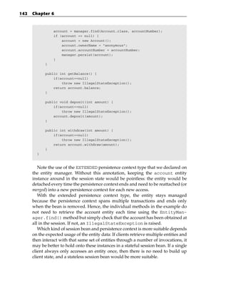 142   Chapter 6



                 account = manager.find(Account.class, accountNumber);
                 if (account == null) {
                     account = new Account();
                     account.ownerName = “anonymous”;
                     account.accountNumber = accountNumber;
                     manager.persist(account);
                 }
            }

            public int getBalance() {
                if(account==null)
                    throw new IllegalStateException();
                return account.balance;
            }

            public void deposit(int amount) {
                if(account==null)
                    throw new IllegalStateException();
                account.deposit(amount);
            }

            public int withdraw(int amount) {
                if(account==null)
                    throw new IllegalStateException();
                return account.withdraw(amount);
            }
        }



         Note the use of the EXTENDED persistence context type that we declared on
      the entity manager. Without this annotation, keeping the account entity
      instance around in the session state would be pointless: the entity would be
      detached every time the persistence context ends and need to be reattached (or
      merged) into a new persistence context for each new access.
         With the extended persistence context type, the entity stays managed
      because the persistence context spans multiple transactions and ends only
      when the bean is removed. Hence, the individual methods in the example do
      not need to retrieve the account entity each time using the EntityMan-
      ager.find() method but simply check that the account has been obtained at
      all in the session. If not, an IllegalStateException is raised.
         Which kind of session bean and persistence context is more suitable depends
      on the expected usage of the entity data: If clients retrieve multiple entities and
      then interact with that same set of entities through a number of invocations, it
      may be better to hold onto these instances in a stateful session bean. If a single
      client always only accesses an entity once, then there is no need to build up
      client state, and a stateless session bean would be more suitable.
 