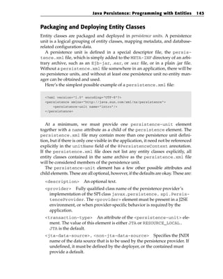 Java Persistence: Programming with Entities                143


Packaging and Deploying Entity Classes
Entity classes are packaged and deployed in persistence units. A persistence
unit is a logical grouping of entity classes, mapping metadata, and database-
related configuration data.
   A persistence unit is defined in a special descriptor file, the persis-
tence.xml file, which is simply added to the META-INF directory of an arbi-
trary archive, such as an Ejb-jar, .ear, or .war file, or in a plain .jar file.
Without a persistence.xml file somewhere in an application, there will be
no persistence units, and without at least one persistence unit no entity man-
ager can be obtained and used.
   Here’s the simplest possible example of a persistence.xml file:

  <?xml version=”1.0” encoding=”UTF-8”?>
  <persistence xmlns=”http://java.sun.com/xml/ns/persistence”>
      <persistence-unit name=”intro”/>
  </persistence>



   At a minimum, we must provide one persistence-unit element
together with a name attribute as a child of the persistence element. The
persistence.xml file may contain more than one persistence unit defini-
tion, but if there is only one visible in the application, it need not be referenced
explicitly in the unitName field of the @PersistenceContext annotation.
If the persistence.xml file does not list any entity classes explicitly, all
entity classes contained in the same archive as the persistence.xml file
will be considered members of the persistence unit.
   The persistence-unit element has a few other possible attributes and
child elements. These are all optional, however, if the defaults are okay. These are:
  <description>         An optional text.
  <provider> Fully qualified class name of the persistence provider’s
    implementation of the SPI class javax.persistence. spi.Persis-
    tenceProvider. The <provider> element must be present in a J2SE
    environment, or when provider-specific behavior is required by the
    application.
  <transaction-type> An attribute of the <persistence-unit> ele-
    ment. The value of this element is either JTA or RESOURCE_LOCAL.
    JTA is the default.
  <jta-data-source>, <non-jta-data-source> Specifies the JNDI
    name of the data source that is to be used by the persistence provider. If
    undefined, it must be defined by the deployer, or the contained must
    provide a default.
 