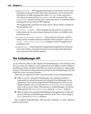 144   Chapter 6


        <mapping-file> OR-mapping information for the entity classes in the
          persistence unit can be taken from class annotations, but it may also be
          specified in an XML mapping file called orm.xml in the same META-
          INF directory where the persistence.xml file is located. The <map-
          ping-file> element can list one or more alternative or additional XML
          mapping files to be used for OR mapping.
             The mapping files explicitly list entity classes. These will be available in
             the persistence unit.
        <jar-file>, <class> These elements list the archives to search for
          entity classes (or the entity classes themselves) that are available in the
          persistence unit.
        <exclude-unlisted-classes> If this element is present, only the
          entity classes or archives that are explicitly listed using the <mapping-
          file>, <jar-file>, or <class> elements will be available in the
          persistence unit.
        <properties> Vendor-specific configuration properties for the persis-
          tence unit. If there are properties that are not recognized by the persis-
          tence provider, they must be ignored.



      The EntityManager API
      As we showed earlier in this chapter, the EntityManager is the interface that
      lets you access the entities in your application’s persistence context. Within a
      persistence context, all entity identities are unique and map to a single entity
      instance. This section will provide more details on the EntityManager API, the
      entity life cycle, and query facilities.
         There are two options for client code that needs to use an EntityManager:
        ■■   With a container-managed EntityManager, the container runtime is
             responsible for determining and providing the EntityManager for an
             application. The container injects the EntityManager, as shown in our
             simple example when we used the @PersistenceContext annota-
             tion on the manager field. Alternatively, an EntityManager can also be
             obtained from the SessionContext using its lookup() method.
        ■■   With an application-managed EntityManager, the application is responsi-
             ble for creating an EntityManager instance itself. This is done using an
             EntityManagerFactory interface.
        The complete EntityManager API provides methods for three different
      kinds of operations:
 