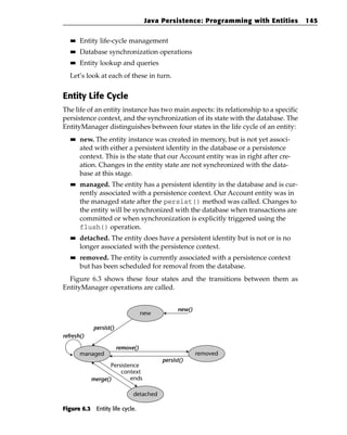 Java Persistence: Programming with Entities       145

   ■■   Entity life-cycle management
   ■■   Database synchronization operations
   ■■   Entity lookup and queries
   Let’s look at each of these in turn.


Entity Life Cycle
The life of an entity instance has two main aspects: its relationship to a specific
persistence context, and the synchronization of its state with the database. The
EntityManager distinguishes between four states in the life cycle of an entity:
   ■■   new. The entity instance was created in memory, but is not yet associ-
        ated with either a persistent identity in the database or a persistence
        context. This is the state that our Account entity was in right after cre-
        ation. Changes in the entity state are not synchronized with the data-
        base at this stage.
   ■■   managed. The entity has a persistent identity in the database and is cur-
        rently associated with a persistence context. Our Account entity was in
        the managed state after the persist() method was called. Changes to
        the entity will be synchronized with the database when transactions are
        committed or when synchronization is explicitly triggered using the
        flush() operation.
   ■■   detached. The entity does have a persistent identity but is not or is no
        longer associated with the persistence context.
   ■■   removed. The entity is currently associated with a persistence context
        but has been scheduled for removal from the database.
  Figure 6.3 shows these four states and the transitions between them as
EntityManager operations are called.


                                               new()
                                   new

            persist()
refresh()

                        remove()
        managed                                        removed
                                         persist()
                   Persistence
                       context
            merge()        ends

                              detached

Figure 6.3 Entity life cycle.
 