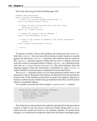 146   Chapter 6


        Here’s the relevant part of the EntityManager API:

        package javax.persistence;
        public interface EntityManager {
           /** Make a new instance managed and persistent. */
           public void persist(Object entity);

             /** Merge the state of the given entity into the current
                 persistence context. */
             public <T> T merge(T entity);

             /** Remove the instance from the database. */
             public void remove(Object entity);

             /** Check if the instance is managed in the current persistence
                 context. */
             public boolean contains(Object entity);

            // cont’d...
        }


         To destroy an entity’s data in the database, the client must call remove().
      Note that remove() does not mean the in-memory entity instance is actually
      going to be destroyed; remove() schedules only database data for removal.
      The remove() operation ignores entities that are new or already removed,
      and only works on managed entities. Calling remove() on a detached entity
      will raise an IllegalArgumentException. The actual deletion from the
      database happens when the transaction is committed, or when flush() is
      called. Database synchronization is explained in more detail below.
         The merge() operation allows you to bring detached entities back to the
      persistence context. Remember that entities are detached when the persistence
      context ends. In the stateless session bean example, this happens whenever a
      business method returns. Entities also get detached when they are delivered to
      clients as serializable objects.
         Let’s quickly reexamine the first example’s openAccount() method:

              public Account openAccount(String ownerName) {
                  Account account = new Account();
                  account.ownerName = ownerName;
                  manager.persist(account);
                  return account;
              }



        The entity that is returned from the method is detached from the persistence
      context. A client of our BankBean could now locally change that Account
      entity, but that would not result in any database updates. To persist those
      changes, we would need to merge the entity back and make it managed again.
 