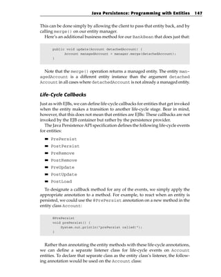 Java Persistence: Programming with Entities               147


This can be done simply by allowing the client to pass that entity back, and by
calling merge() on our entity manager.
  Here’s an additional business method for our BankBean that does just that:

       public void update(Account detachedAccount) {
             Account managedAccount = manager.merge(detachedAccount);
       }



  Note that the merge() operation returns a managed entity. The entity man-
agedAccount is a different entity instance than the argument detached
Account in all cases where detachedAccount is not already a managed entity.

Life-Cycle Callbacks
Just as with EJBs, we can define life-cycle callbacks for entities that get invoked
when the entity makes a transition to another life-cycle stage. Bear in mind,
however, that this does not mean that entities are EJBs: These callbacks are not
invoked by the EJB container but rather by the persistence provider.
  The Java Persistence API specification defines the following life-cycle events
for entities:
  ■■   PrePersist
  ■■   PostPersist
  ■■   PreRemove
  ■■   PostRemove
  ■■   PreUpdate
  ■■   PostUpdate
  ■■   PostLoad
  To designate a callback method for any of the events, we simply apply the
appropriate annotation to a method. For example, to react when an entity is
persisted, we could use the @PrePersist annotation on a new method in the
entity class Account:

       @PrePersist
       void prePersist() {
           System.out.println(“prePersist called!”);
       }



  Rather than annotating the entity methods with these life-cycle annotations,
we can define a separate listener class for life-cycle events on Account
entities. To declare that separate class as the entity class’s listener, the follow-
ing annotation would be used on the Account class:
 